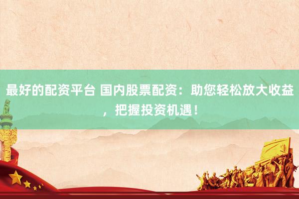 最好的配资平台 国内股票配资：助您轻松放大收益，把握投资机遇！