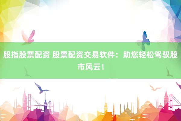 股指股票配资 股票配资交易软件：助您轻松驾驭股市风云！