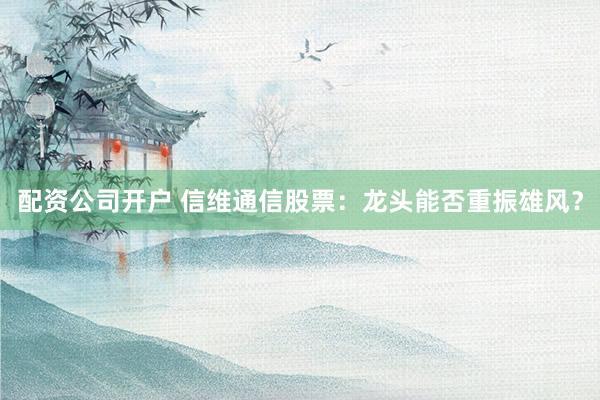 配资公司开户 信维通信股票：龙头能否重振雄风？