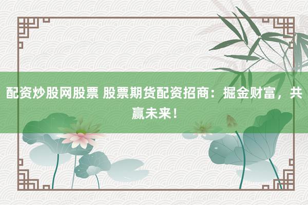 配资炒股网股票 股票期货配资招商：掘金财富，共赢未来！