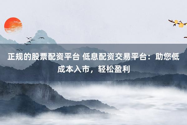 正规的股票配资平台 低息配资交易平台：助您低成本入市，轻松盈利
