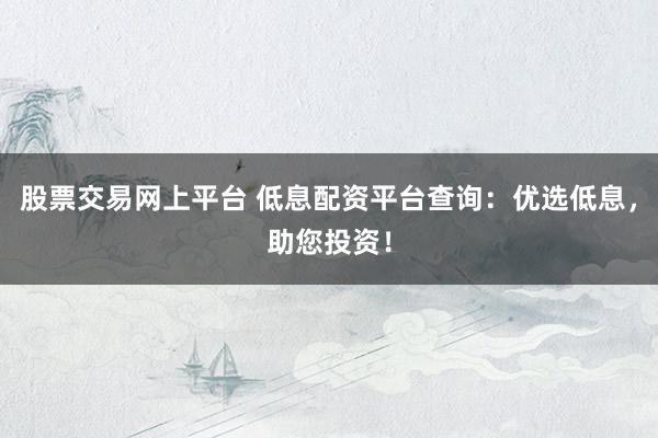 股票交易网上平台 低息配资平台查询：优选低息，助您投资！
