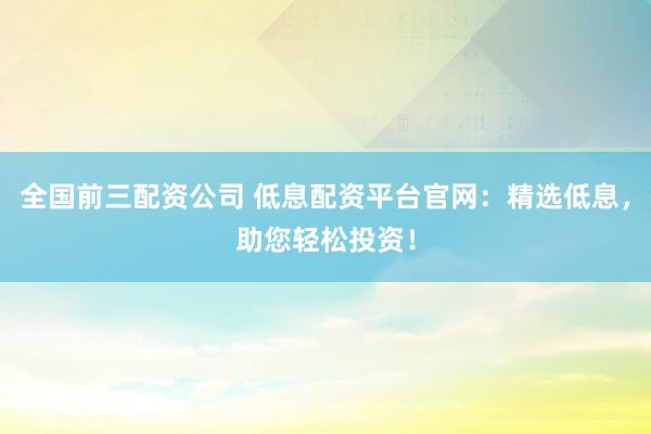 全国前三配资公司 低息配资平台官网：精选低息，助您轻松投资！