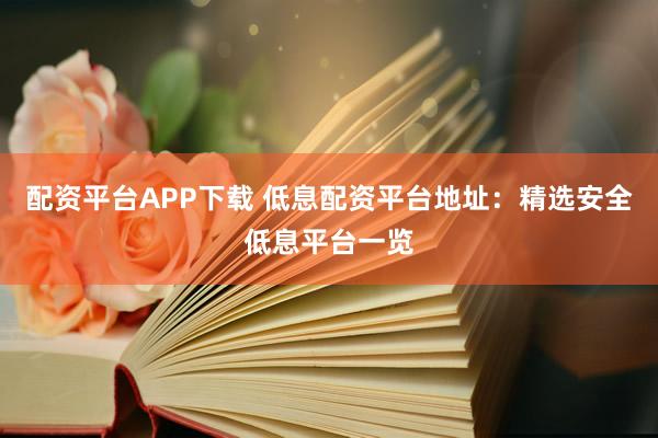 配资平台APP下载 低息配资平台地址：精选安全低息平台一览