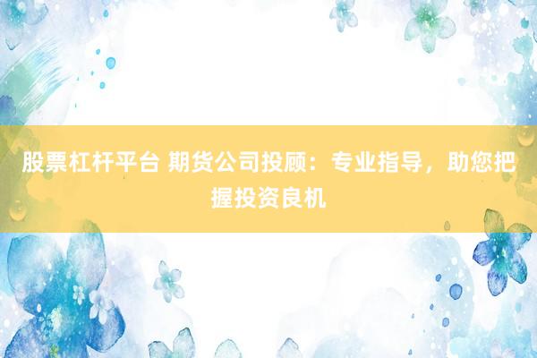 股票杠杆平台 期货公司投顾：专业指导，助您把握投资良机