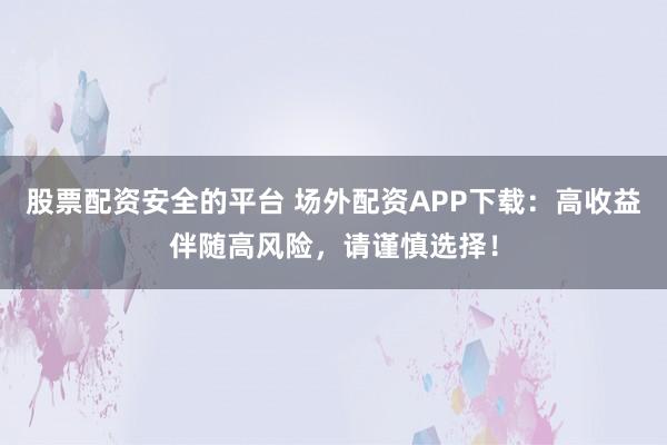股票配资安全的平台 场外配资APP下载：高收益伴随高风险，请谨慎选择！