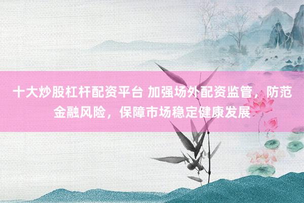 十大炒股杠杆配资平台 加强场外配资监管，防范金融风险，保障市场稳定健康发展