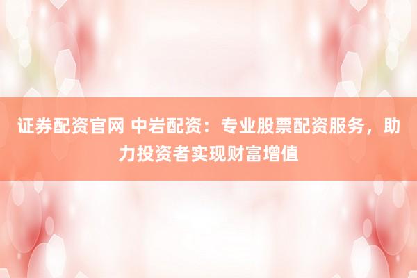 证券配资官网 中岩配资：专业股票配资服务，助力投资者实现财富增值