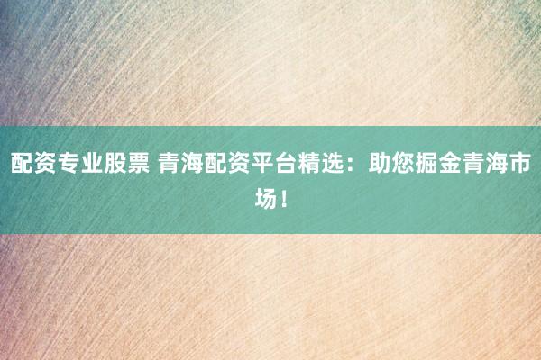 配资专业股票 青海配资平台精选：助您掘金青海市场！