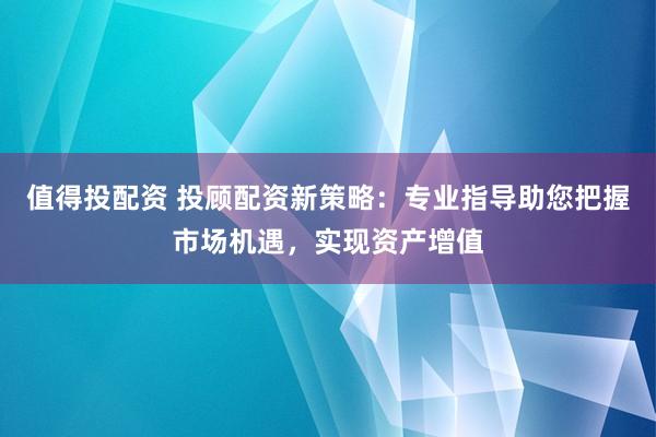 值得投配资 投顾配资新策略：专业指导助您把握市场机遇，实现资产增值