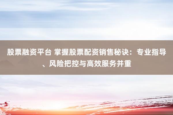股票融资平台 掌握股票配资销售秘诀：专业指导、风险把控与高效服务并重