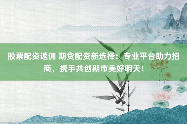 股票配资返佣 期货配资新选择：专业平台助力招商，携手共创期市美好明天！