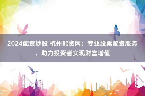 2024配资炒股 杭州配资网：专业股票配资服务，助力投资者实现财富增值