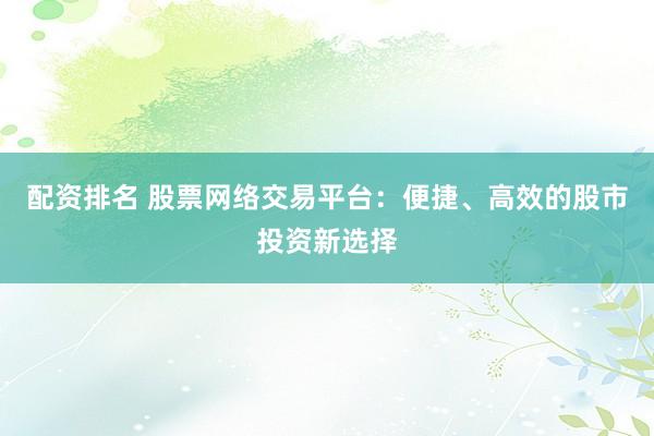配资排名 股票网络交易平台：便捷、高效的股市投资新选择