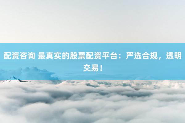 配资咨询 最真实的股票配资平台：严选合规，透明交易！