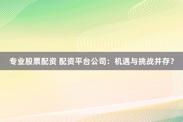 专业股票配资 配资平台公司：机遇与挑战并存？