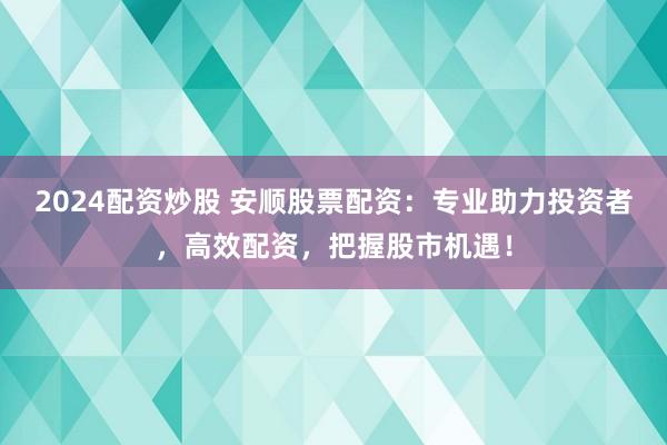 2024配资炒股 安顺股票配资：专业助力投资者，高效配资，把握股市机遇！