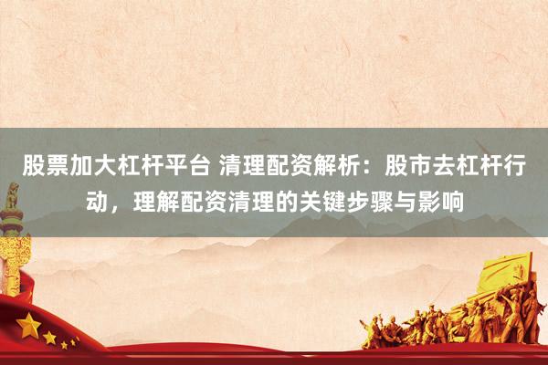 股票加大杠杆平台 清理配资解析：股市去杠杆行动，理解配资清理的关键步骤与影响