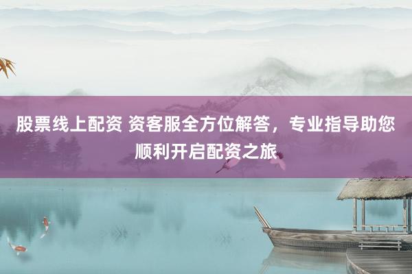 股票线上配资 资客服全方位解答，专业指导助您顺利开启配资之旅