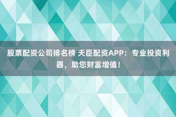 股票配资公司排名榜 天臣配资APP：专业投资利器，助您财富增值！