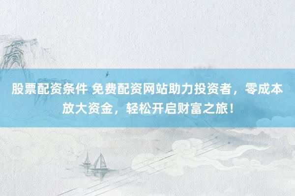 股票配资条件 免费配资网站助力投资者，零成本放大资金，轻松开启财富之旅！
