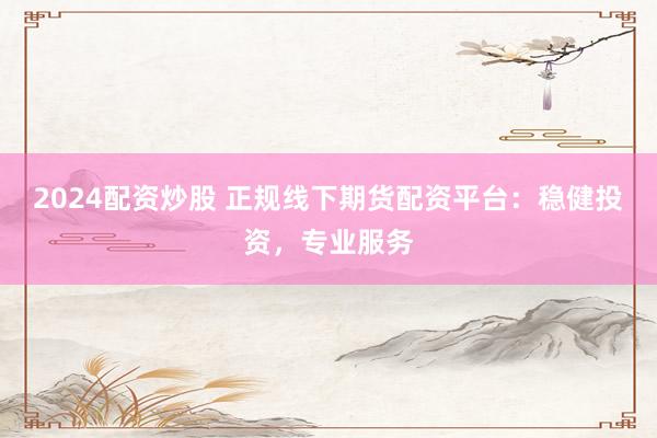 2024配资炒股 正规线下期货配资平台：稳健投资，专业服务