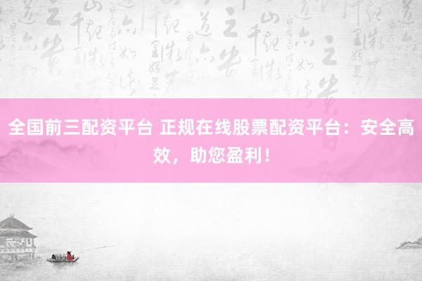 全国前三配资平台 正规在线股票配资平台：安全高效，助您盈利！