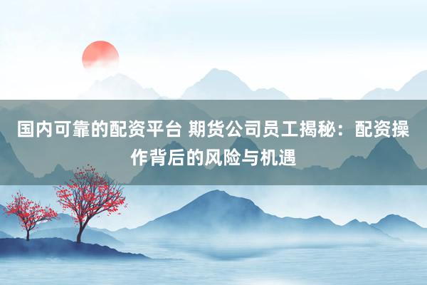 国内可靠的配资平台 期货公司员工揭秘：配资操作背后的风险与机遇