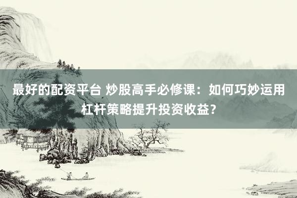 最好的配资平台 炒股高手必修课：如何巧妙运用杠杆策略提升投资收益？