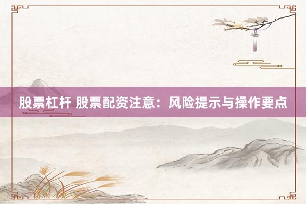 股票杠杆 股票配资注意：风险提示与操作要点