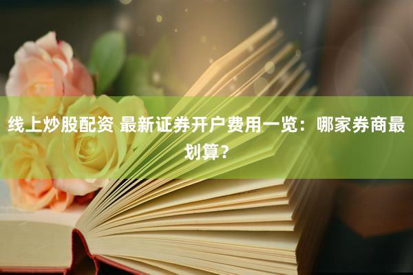 线上炒股配资 最新证券开户费用一览：哪家券商最划算？