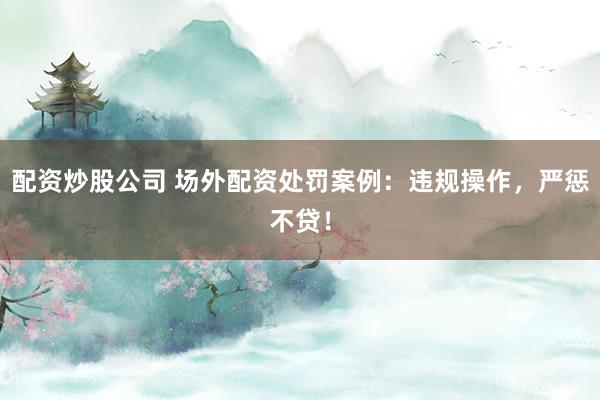 配资炒股公司 场外配资处罚案例：违规操作，严惩不贷！