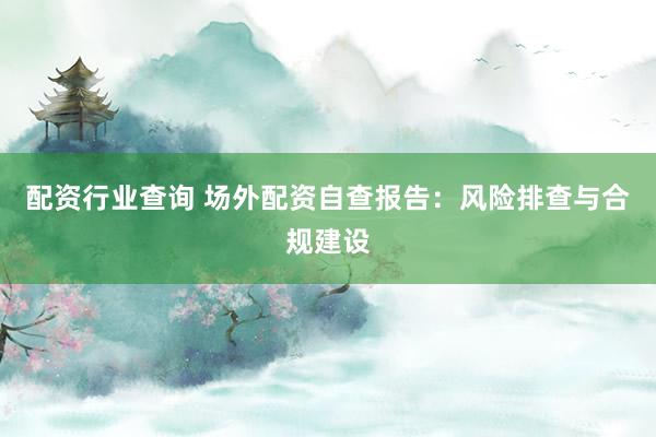 配资行业查询 场外配资自查报告：风险排查与合规建设