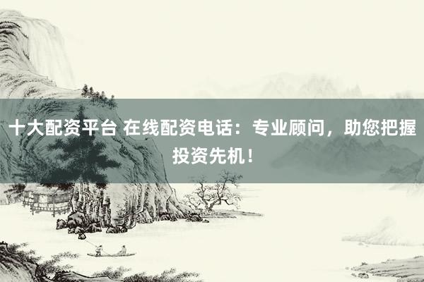 十大配资平台 在线配资电话：专业顾问，助您把握投资先机！