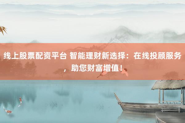 线上股票配资平台 智能理财新选择：在线投顾服务，助您财富增值！