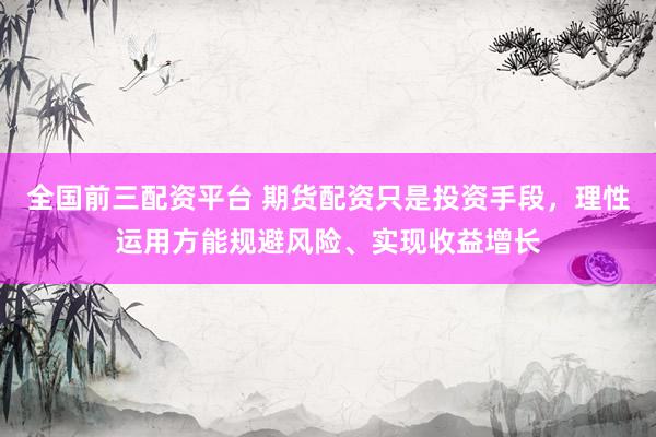 全国前三配资平台 期货配资只是投资手段，理性运用方能规避风险、实现收益增长