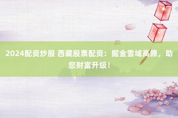 2024配资炒股 西藏股票配资：掘金雪域高原，助您财富升级！