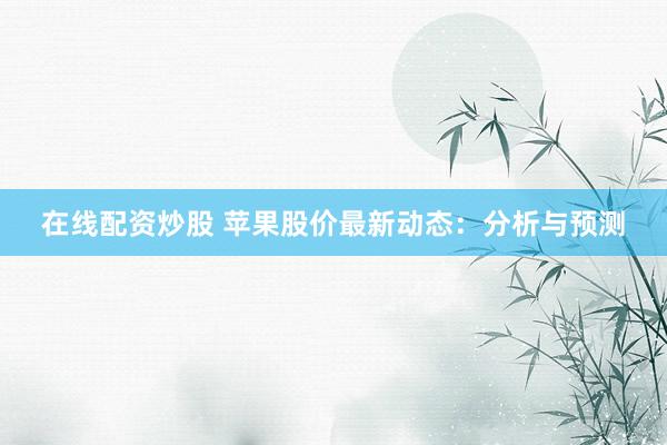 在线配资炒股 苹果股价最新动态：分析与预测
