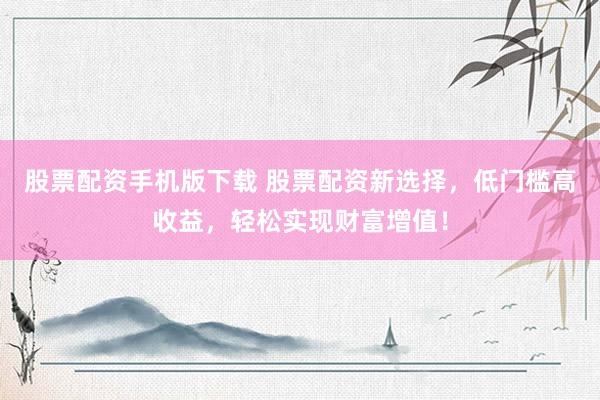 股票配资手机版下载 股票配资新选择，低门槛高收益，轻松实现财富增值！