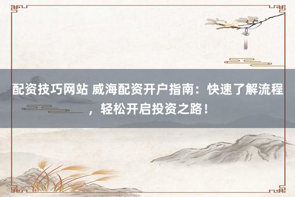 配资技巧网站 威海配资开户指南：快速了解流程，轻松开启投资之路！