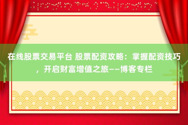 在线股票交易平台 股票配资攻略：掌握配资技巧，开启财富增值之旅——博客专栏