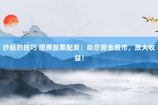炒股的技巧 固原股票配资：助您掘金股市，放大收益！