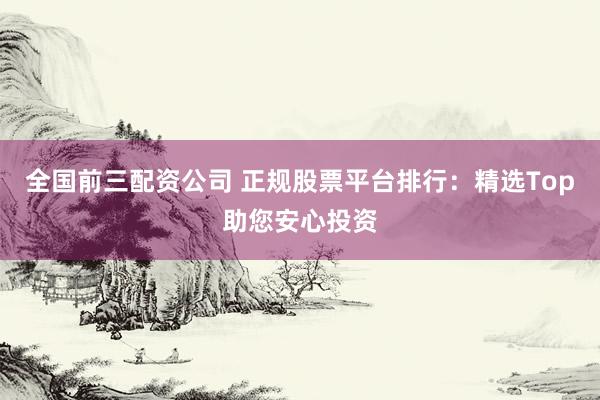 全国前三配资公司 正规股票平台排行：精选Top助您安心投资