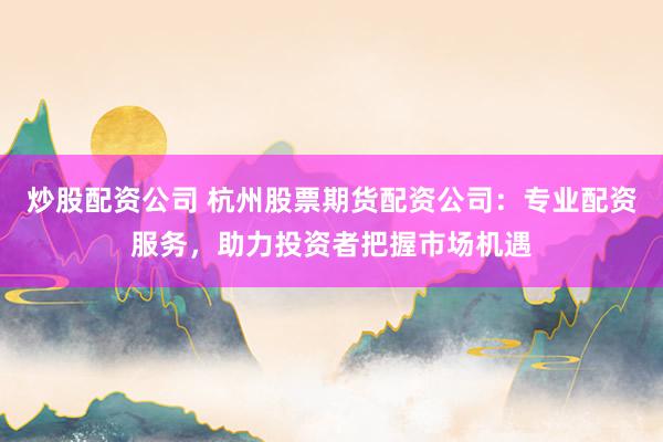 炒股配资公司 杭州股票期货配资公司：专业配资服务，助力投资者把握市场机遇