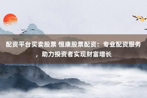 配资平台买卖股票 恒康股票配资：专业配资服务，助力投资者实现财富增长