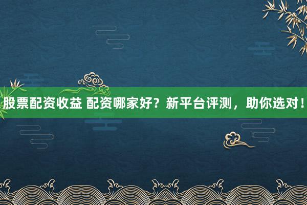 股票配资收益 配资哪家好？新平台评测，助你选对！