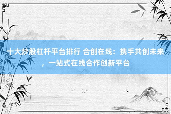 十大炒股杠杆平台排行 合创在线：携手共创未来，一站式在线合作创新平台