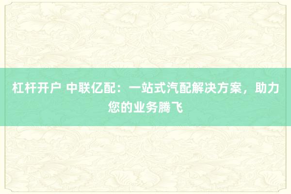 杠杆开户 中联亿配：一站式汽配解决方案，助力您的业务腾飞