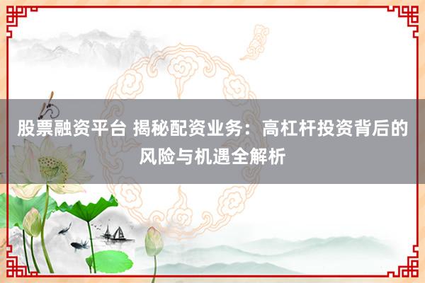 股票融资平台 揭秘配资业务：高杠杆投资背后的风险与机遇全解析