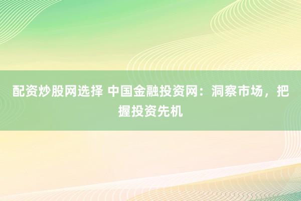 配资炒股网选择 中国金融投资网:洞察市场,把握投资先机